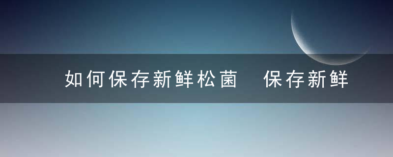 如何保存新鲜松菌 保存新鲜松菌有什么方法